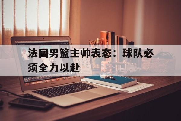 关于法国男篮主帅表态：球队必须全力以赴的信息