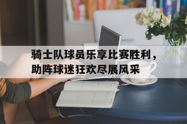骑士队球员乐享比赛胜利，助阵球迷狂欢尽展风采的简单介绍