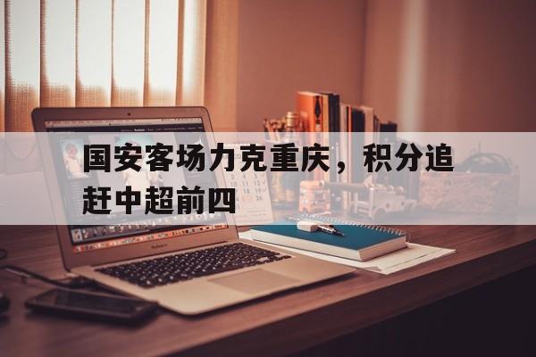 关于国安客场力克重庆，积分追赶中超前四的信息