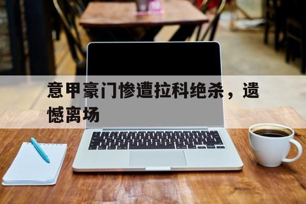 关于意甲豪门惨遭拉科绝杀，遗憾离场的信息