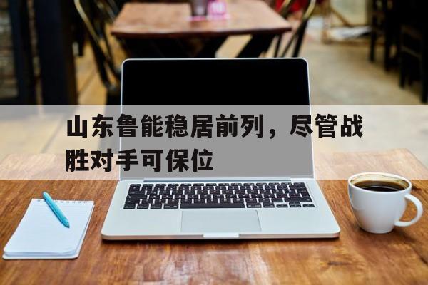 山东鲁能稳居前列，尽管战胜对手可保位的简单介绍