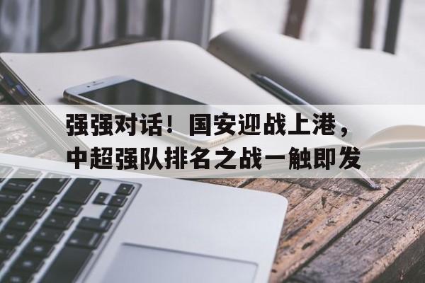 包含强强对话！国安迎战上港，中超强队排名之战一触即发的词条