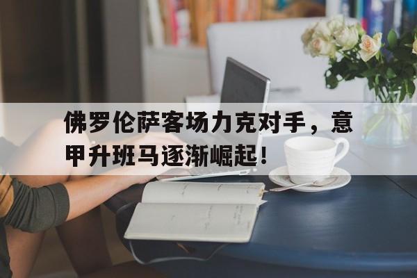 佛罗伦萨客场力克对手，意甲升班马逐渐崛起！的简单介绍