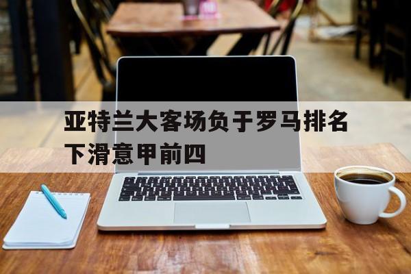 亚特兰大客场负于罗马排名下滑意甲前四的简单介绍