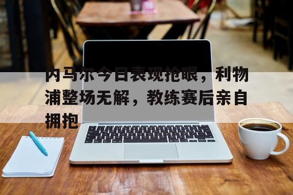 内马尔今日表现抢眼，利物浦整场无解，教练赛后亲自拥抱